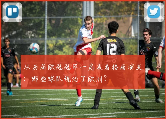 从历届欧冠冠军一览表看格局演变：哪些球队统治了欧洲？