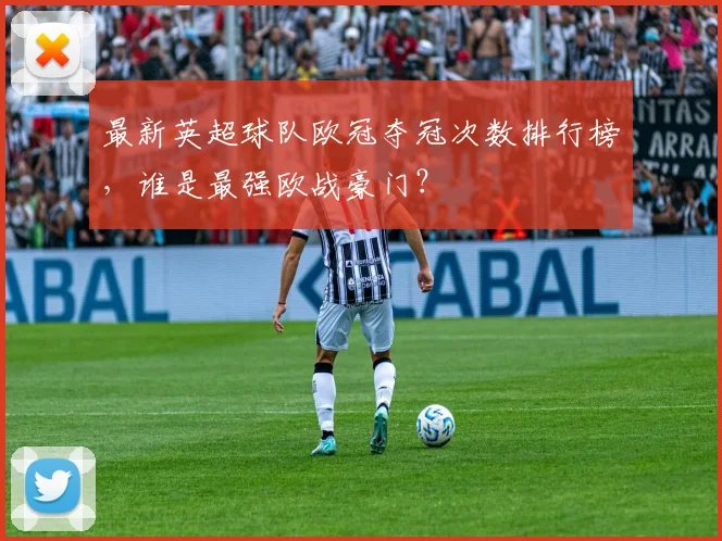 最新英超球队欧冠夺冠次数排行榜，谁是最强欧战豪门？