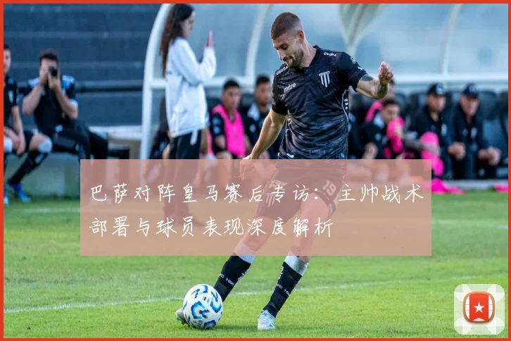 巴萨对阵皇马赛后专访：主帅战术部署与球员表现深度解析