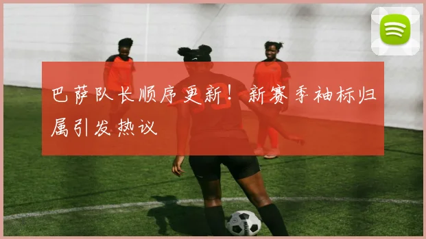 巴萨队长顺序更新！新赛季袖标归属引发热议