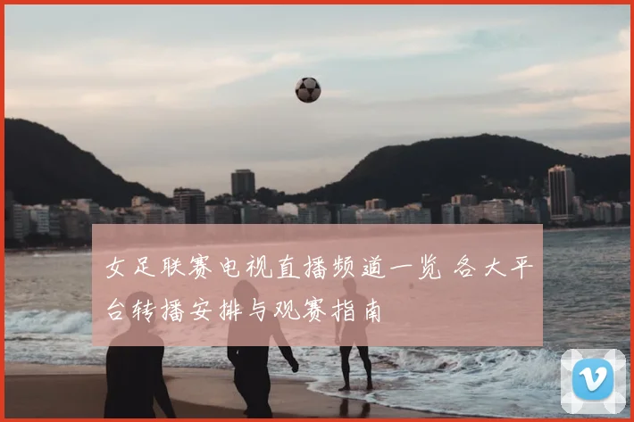 女足联赛电视直播频道一览 各大平台转播安排与观赛指南