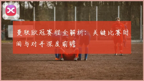 曼联欧冠赛程全解析：关键比赛时间与对手深度前瞻